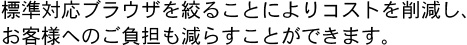 標準対応ブラウザを絞ることによりコストを削減し、お客様へのご負担も減らすことができます。